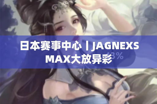 日本赛事中心丨JAGNEXSMAX大放异彩