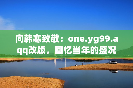向韩寒致敬：one.yg99.aqq改版，回忆当年的盛况