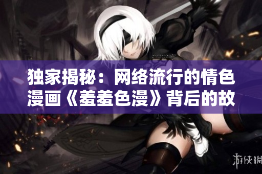 独家揭秘：网络流行的情色漫画《羞羞色漫》背后的故事