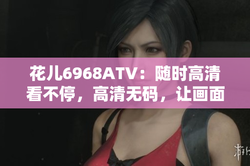 花儿6968ATV：随时高清看不停，高清无码，让画面更清晰