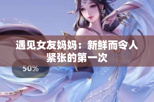 遇见女友妈妈：新鲜而令人紧张的第一次