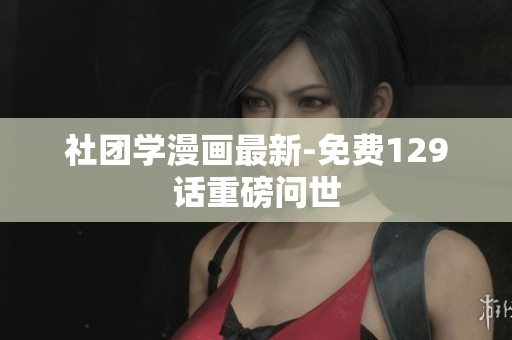 社团学漫画最新-免费129话重磅问世
