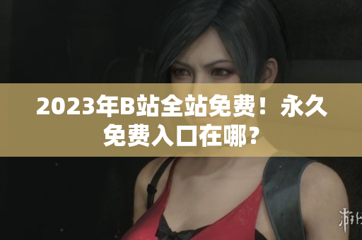 2023年B站全站免费！永久免费入口在哪？