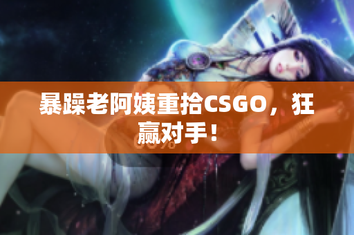 暴躁老阿姨重拾CSGO，狂赢对手！