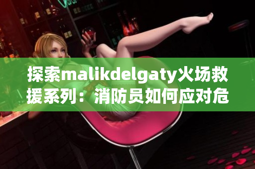 探索malikdelgaty火场救援系列：消防员如何应对危机
