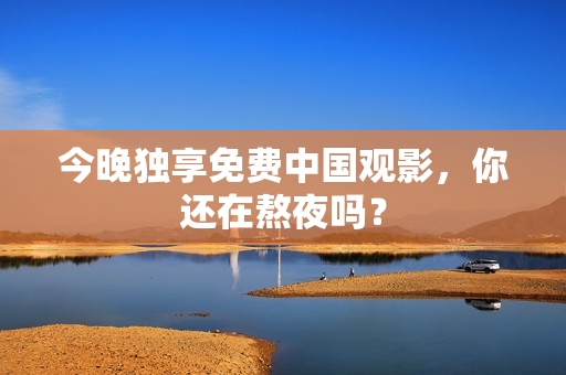 今晚独享免费中国观影，你还在熬夜吗？