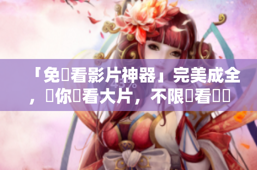 「免費看影片神器」完美成全，讓你暢看大片，不限觀看時間！