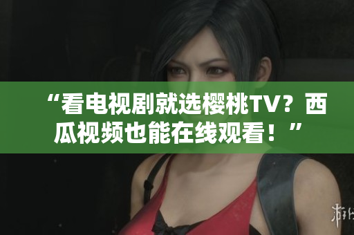 “看电视剧就选樱桃TV？西瓜视频也能在线观看！”