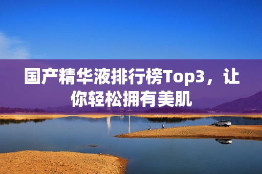 国产精华液排行榜Top3，让你轻松拥有美肌