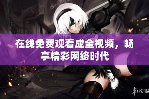 在线免费观看成全视频，畅享精彩网络时代