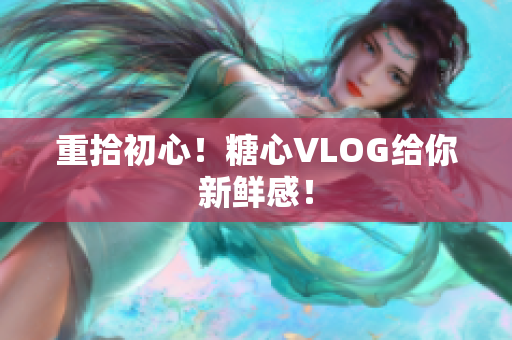 重拾初心！糖心VLOG给你新鲜感！