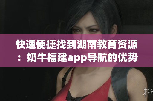 快速便捷找到湖南教育资源：奶牛福建app导航的优势