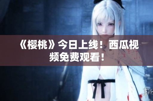 《樱桃》今日上线！西瓜视频免费观看！