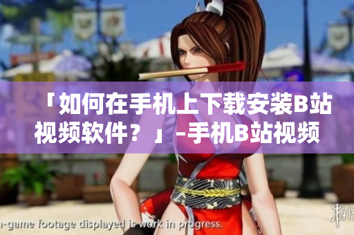 「如何在手机上下载安装B站视频软件？」–手机B站视频软件下载教程