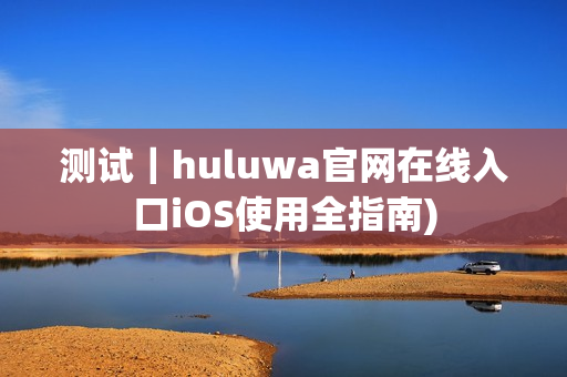 测试｜huluwa官网在线入口iOS使用全指南)