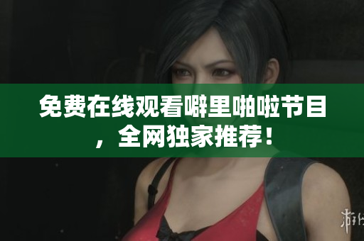 免费在线观看噼里啪啦节目，全网独家推荐！