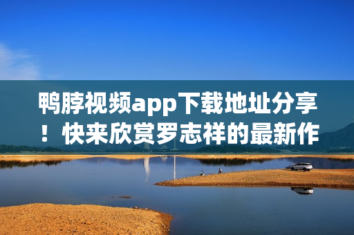 鸭脖视频app下载地址分享！快来欣赏罗志祥的最新作品！