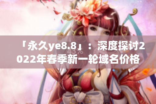 「永久ye8.8」：深度探讨2022年春季新一轮域名价格调整