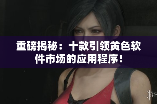 重磅揭秘：十款引领黄色软件市场的应用程序！