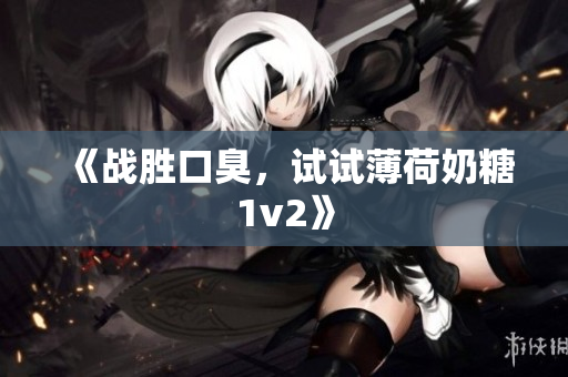 《战胜口臭，试试薄荷奶糖1v2》