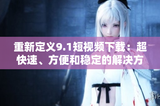 重新定义9.1短视频下载：超快速、方便和稳定的解决方案
