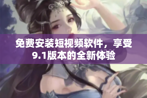 免费安装短视频软件，享受9.1版本的全新体验