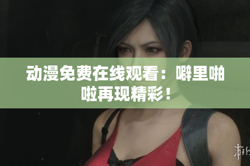 动漫免费在线观看：噼里啪啦再现精彩！