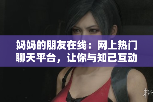 妈妈的朋友在线：网上热门聊天平台，让你与知己互动！