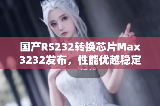 国产RS232转换芯片Max3232发布，性能优越稳定