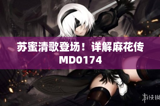 苏蜜清歌登场！详解麻花传MD0174