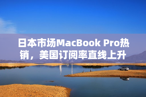 日本市场MacBook Pro热销，美国订阅率直线上升