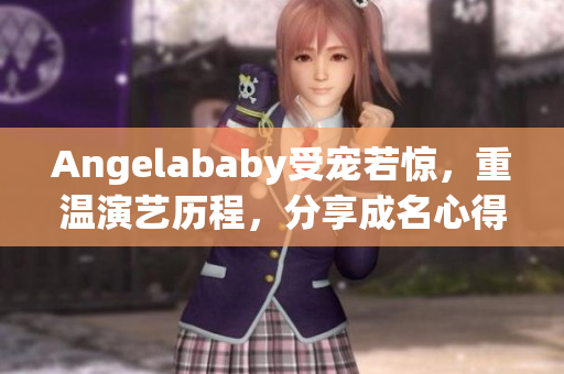 Angelababy受宠若惊，重温演艺历程，分享成名心得