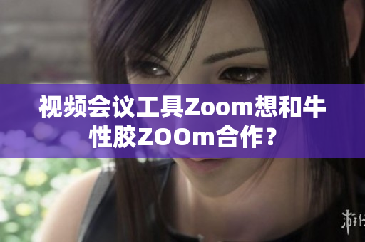 视频会议工具Zoom想和牛性胶ZOOm合作？