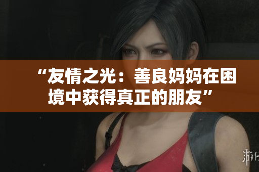 “友情之光：善良妈妈在困境中获得真正的朋友”