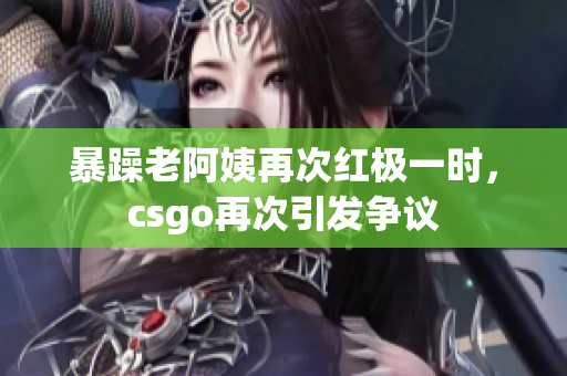 暴躁老阿姨再次红极一时，csgo再次引发争议