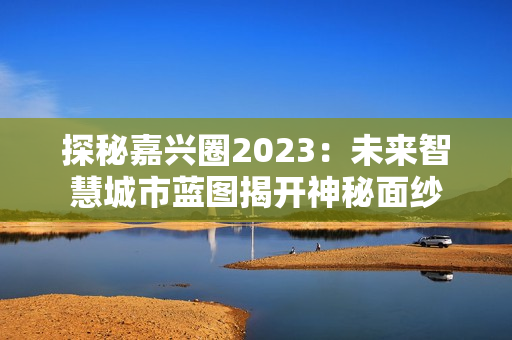 探秘嘉兴圈2023：未来智慧城市蓝图揭开神秘面纱