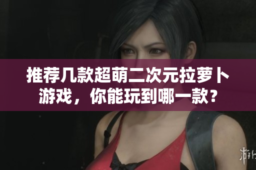 推荐几款超萌二次元拉萝卜游戏，你能玩到哪一款？