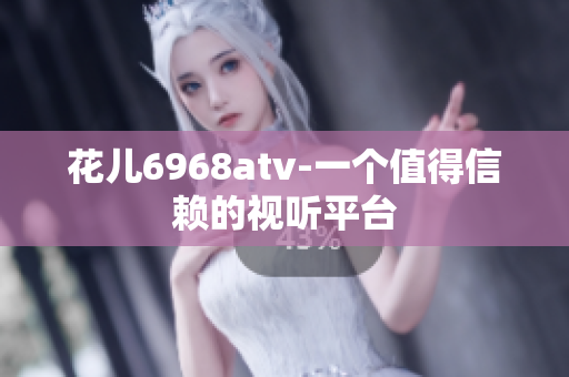花儿6968atv-一个值得信赖的视听平台