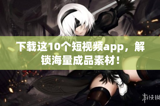 下载这10个短视频app，解锁海量成品素材！