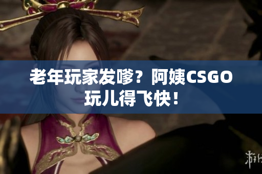 老年玩家发嗲？阿姨CSGO玩儿得飞快！