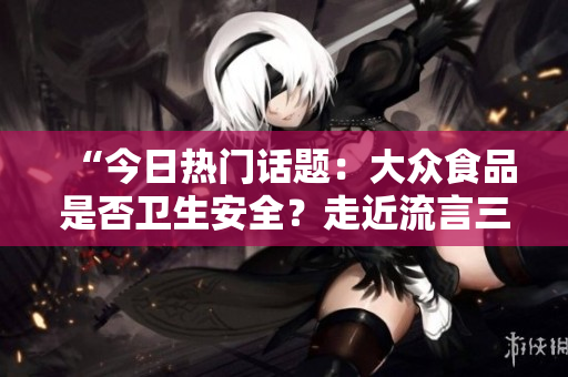 “今日热门话题：大众食品是否卫生安全？走近流言三大真相”