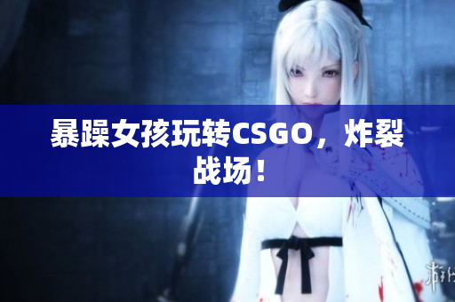 暴躁女孩玩转CSGO，炸裂战场！
