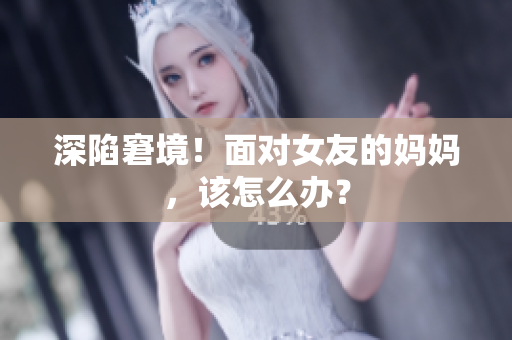 深陷窘境！面对女友的妈妈，该怎么办？