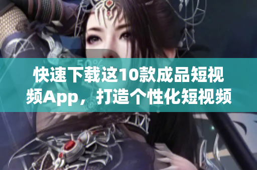 快速下载这10款成品短视频App，打造个性化短视频时代