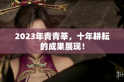 2023年青青莘，十年耕耘的成果展现！