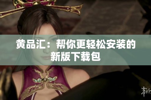 黄品汇：帮你更轻松安装的新版下载包