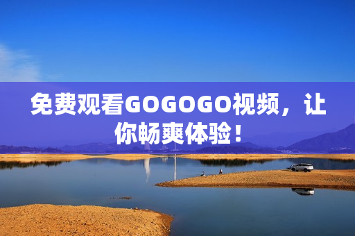 免费观看GOGOGO视频，让你畅爽体验！