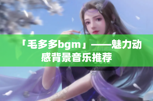 「毛多多bgm」——魅力动感背景音乐推荐