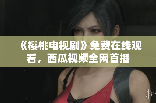 《樱桃电视剧》免费在线观看，西瓜视频全网首播