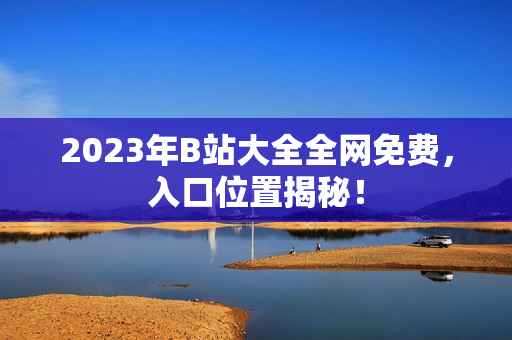 2023年B站大全全网免费，入口位置揭秘！